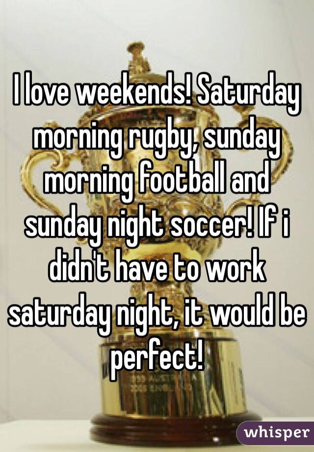 I love weekends! Saturday morning rugby, sunday morning football and sunday night soccer! If i didn't have to work saturday night, it would be perfect!