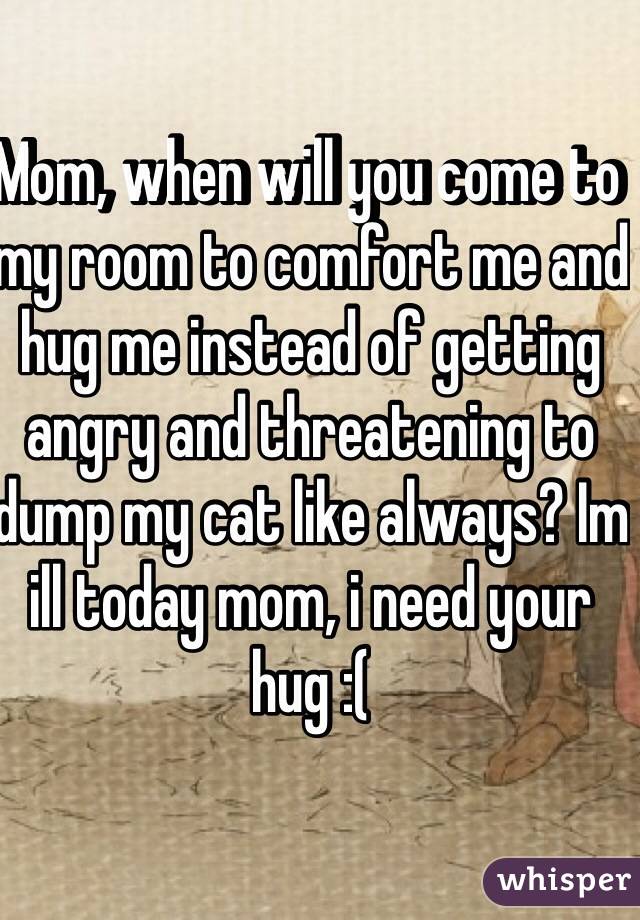 Mom, when will you come to my room to comfort me and hug me instead of getting angry and threatening to dump my cat like always? Im ill today mom, i need your hug :( 