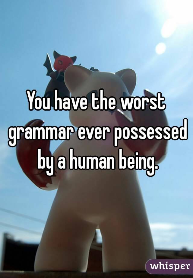 You have the worst grammar ever possessed by a human being.