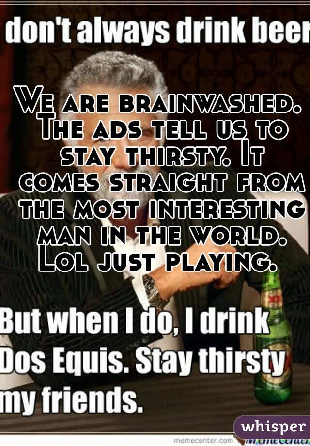 We are brainwashed. The ads tell us to stay thirsty. It comes straight from the most interesting man in the world. Lol just playing. 