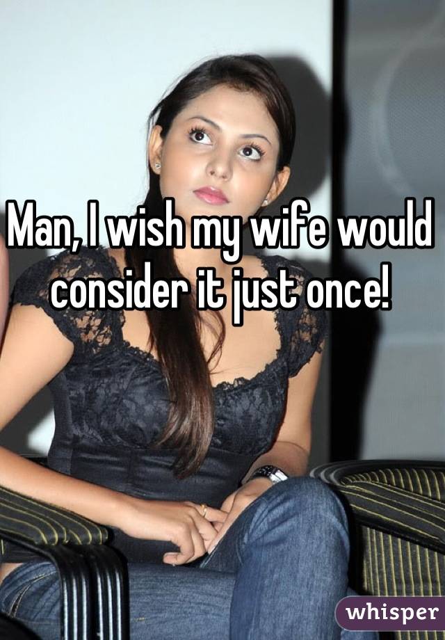 Man, I wish my wife would consider it just once!