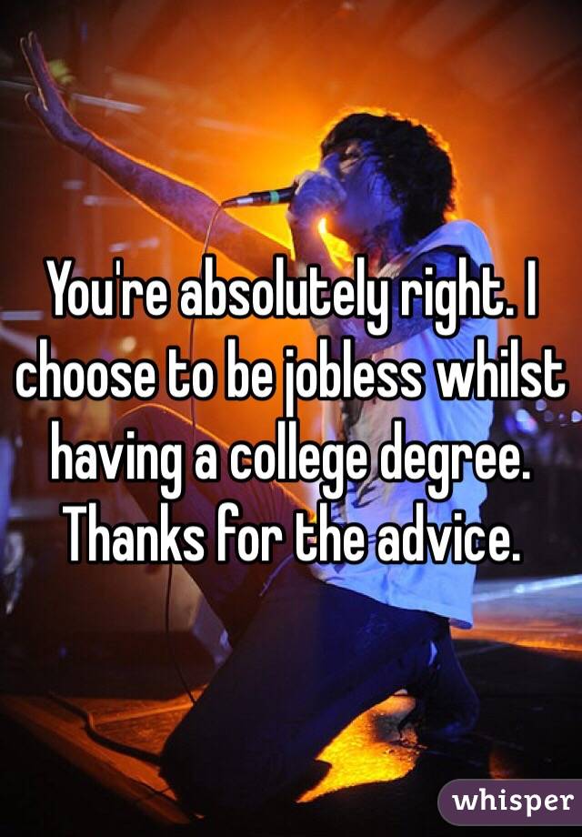 You're absolutely right. I choose to be jobless whilst having a college degree. Thanks for the advice. 