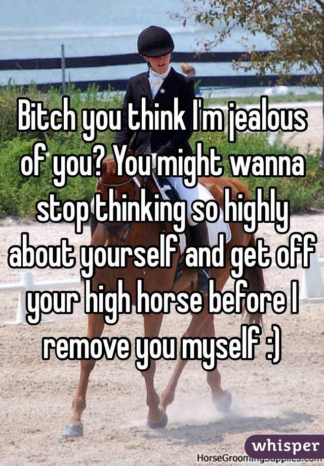 Bitch you think I'm jealous of you? You might wanna stop thinking so highly about yourself and get off your high horse before I remove you myself :) 
