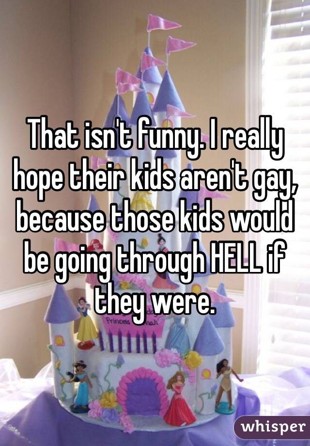 That isn't funny. I really hope their kids aren't gay, because those kids would be going through HELL if they were.