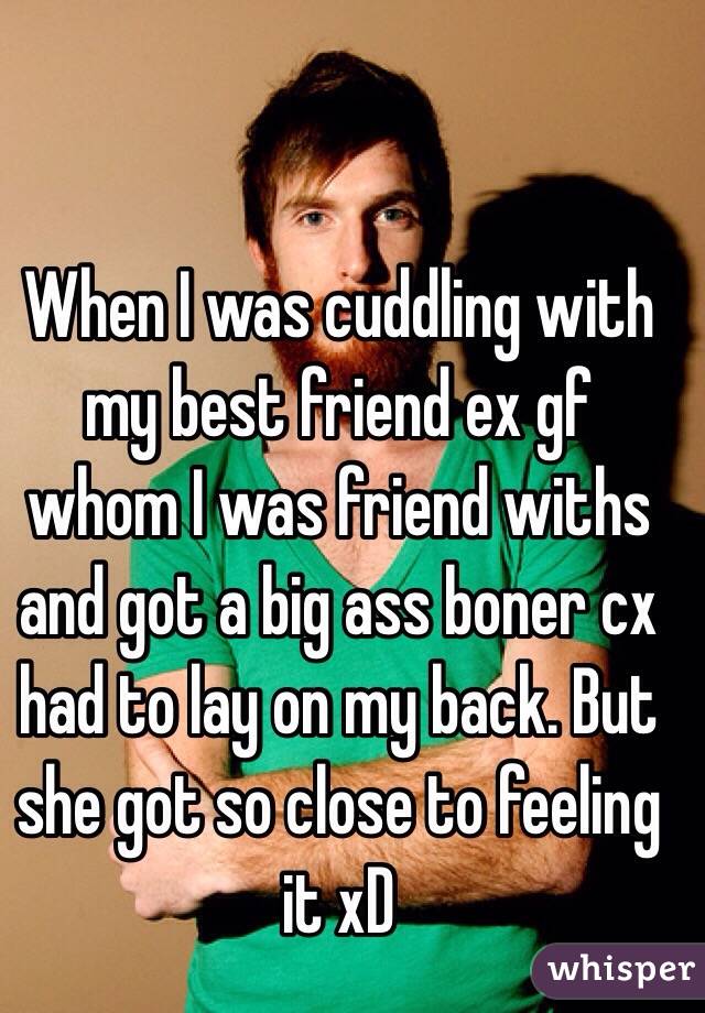 When I was cuddling with my best friend ex gf whom I was friend withs and got a big ass boner cx had to lay on my back. But she got so close to feeling it xD 