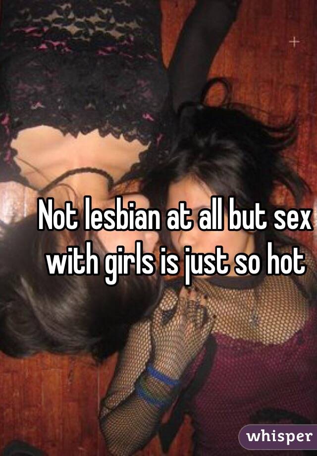 Not lesbian at all but sex with girls is just so hot
