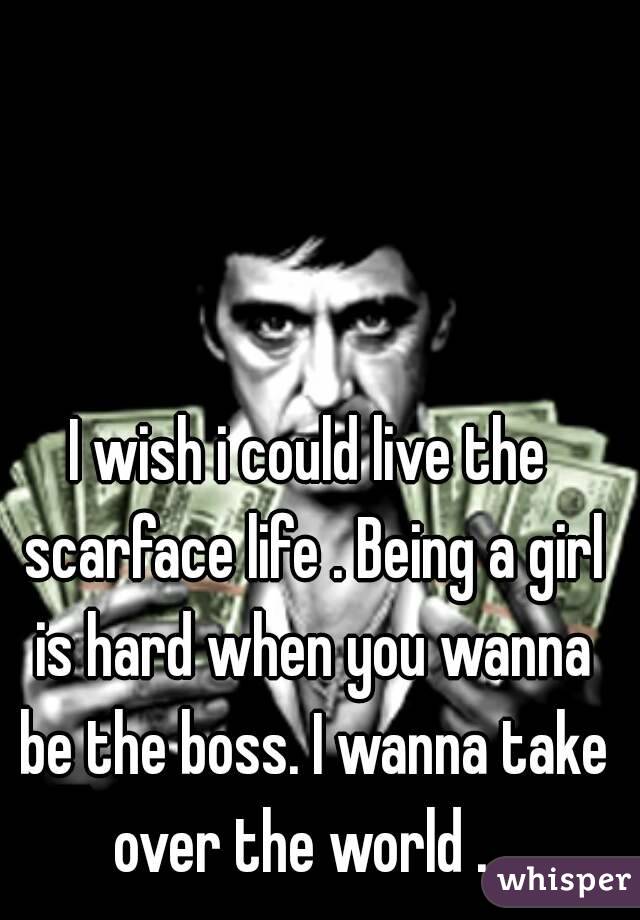 I wish i could live the scarface life . Being a girl is hard when you wanna be the boss. I wanna take over the world .  
