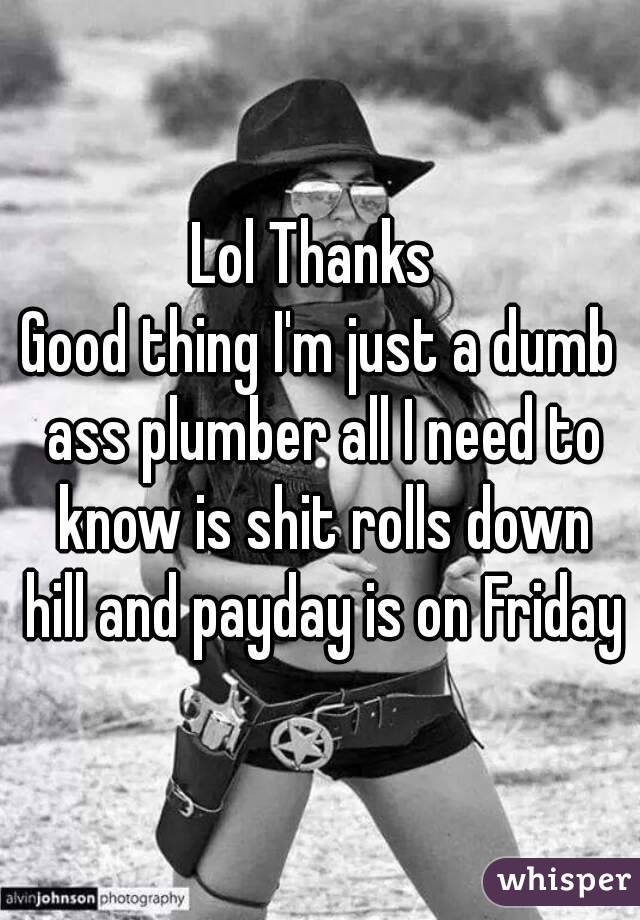 Lol Thanks 
Good thing I'm just a dumb ass plumber all I need to know is shit rolls down hill and payday is on Friday