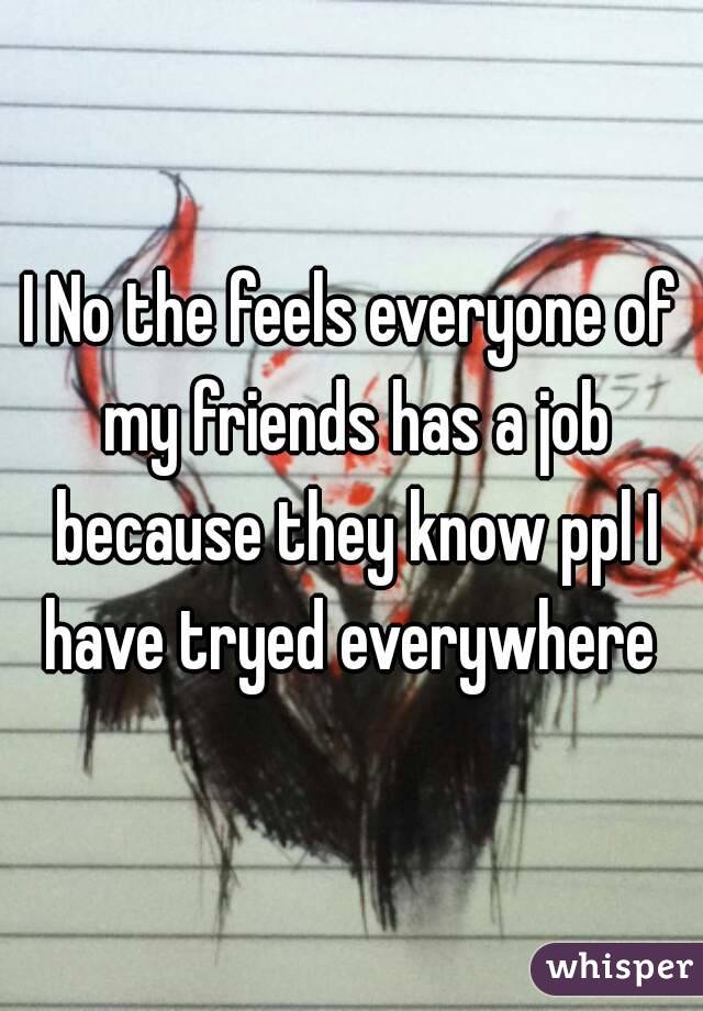 I No the feels everyone of my friends has a job because they know ppl I have tryed everywhere 