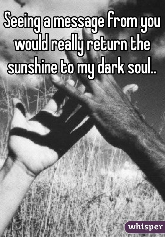 Seeing a message from you would really return the sunshine to my dark soul..