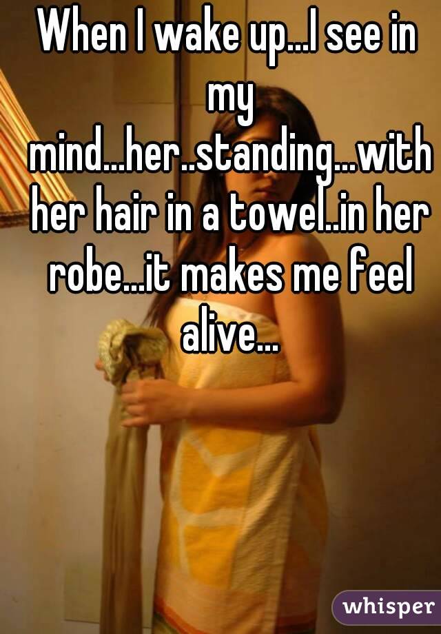 When I wake up...I see in my mind...her..standing...with her hair in a towel..in her robe...it makes me feel alive...