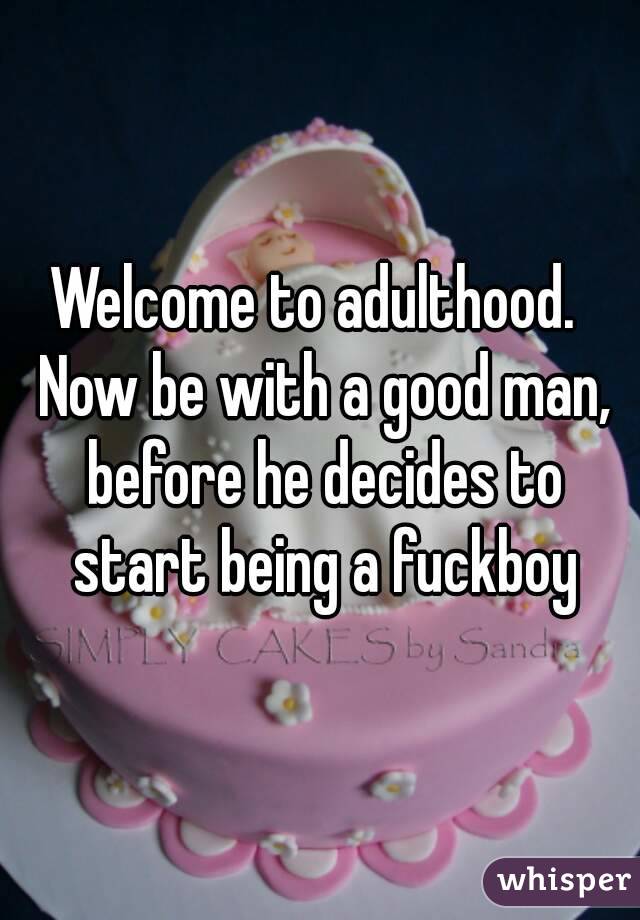 Welcome to adulthood.  Now be with a good man, before he decides to start being a fuckboy