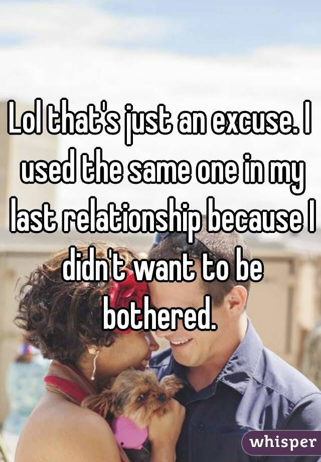 Lol that's just an excuse. I used the same one in my last relationship because I didn't want to be bothered. 