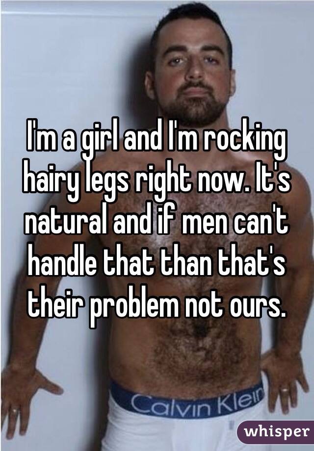 I'm a girl and I'm rocking hairy legs right now. It's natural and if men can't handle that than that's their problem not ours.