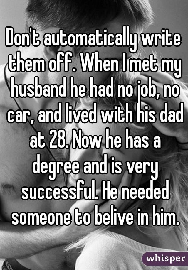 Don't automatically write them off. When I met my husband he had no job, no car, and lived with his dad at 28. Now he has a degree and is very successful. He needed someone to belive in him.