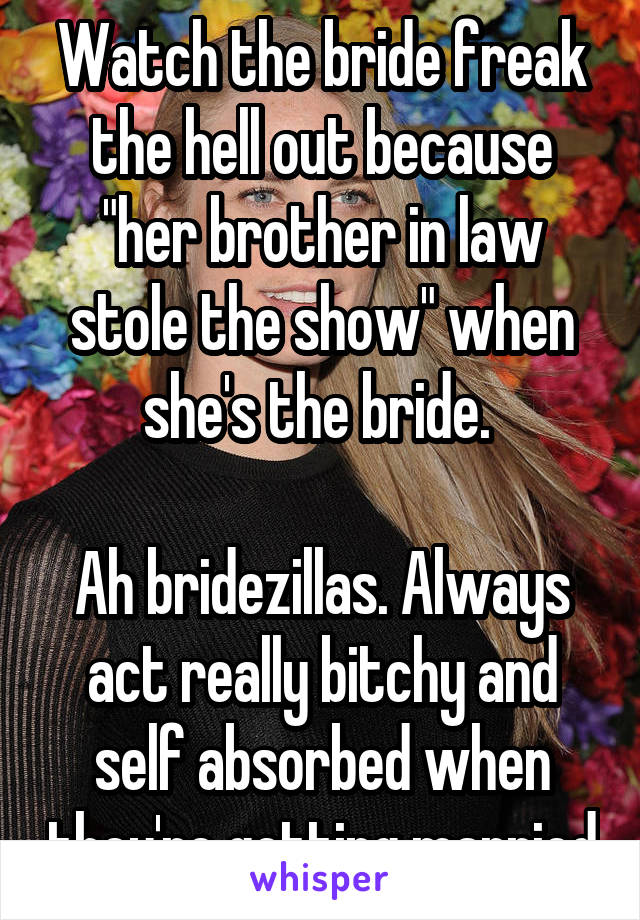 Watch the bride freak the hell out because "her brother in law stole the show" when she's the bride. 

Ah bridezillas. Always act really bitchy and self absorbed when they're getting married
