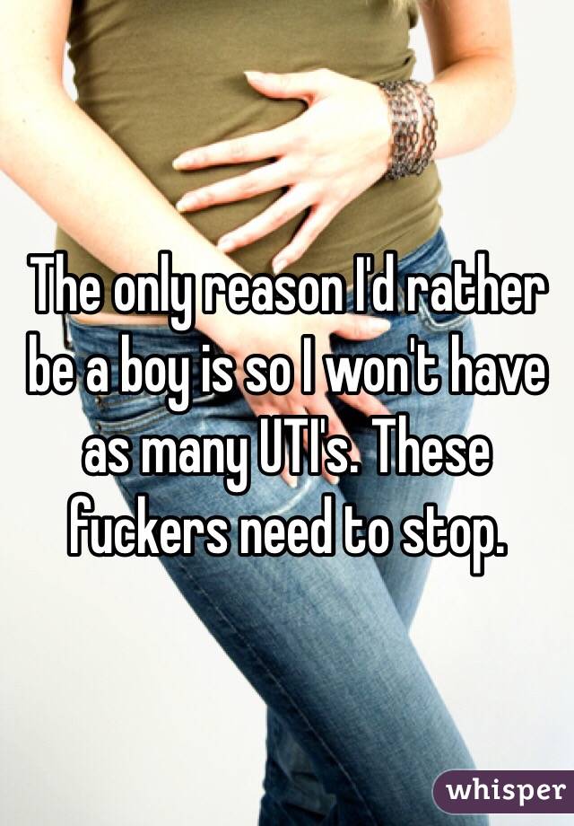 The only reason I'd rather be a boy is so I won't have as many UTI's. These fuckers need to stop. 