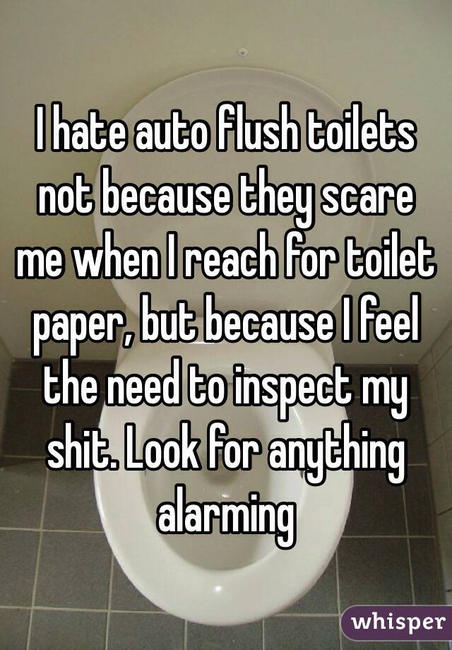 I hate auto flush toilets not because they scare me when I reach for toilet paper, but because I feel the need to inspect my shit. Look for anything alarming
