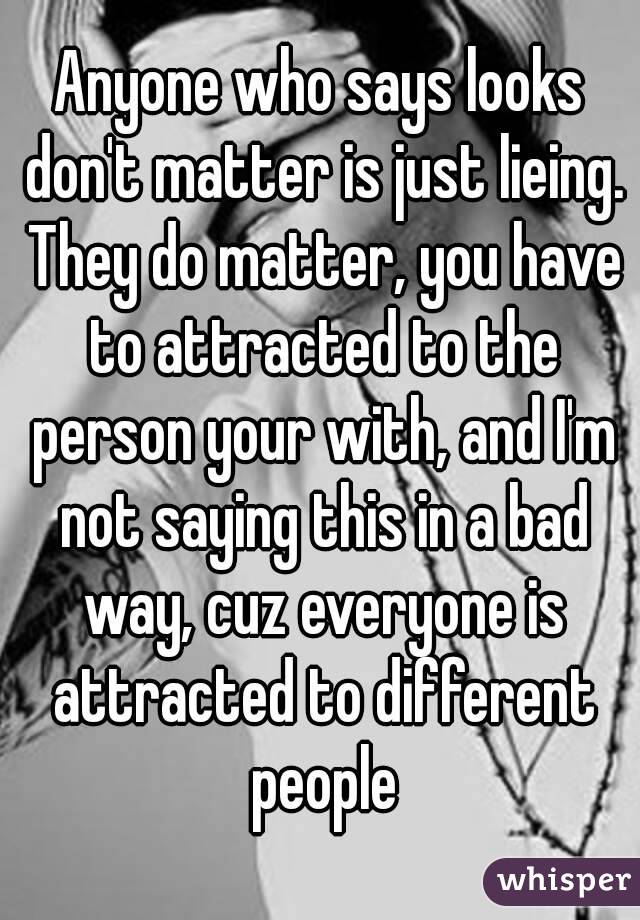 Anyone who says looks don't matter is just lieing. They do matter, you have to attracted to the person your with, and I'm not saying this in a bad way, cuz everyone is attracted to different people