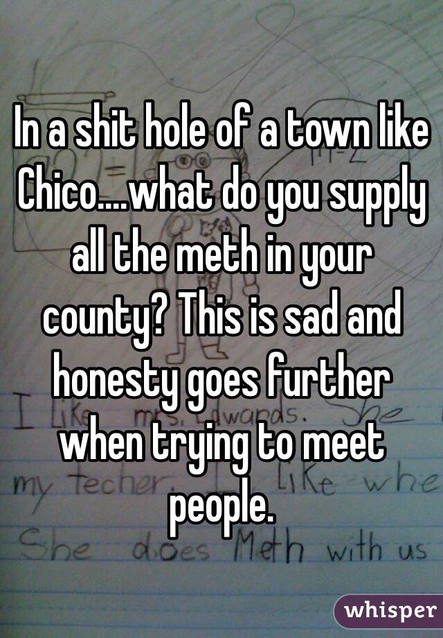 In a shit hole of a town like Chico....what do you supply all the meth in your county? This is sad and honesty goes further when trying to meet people. 