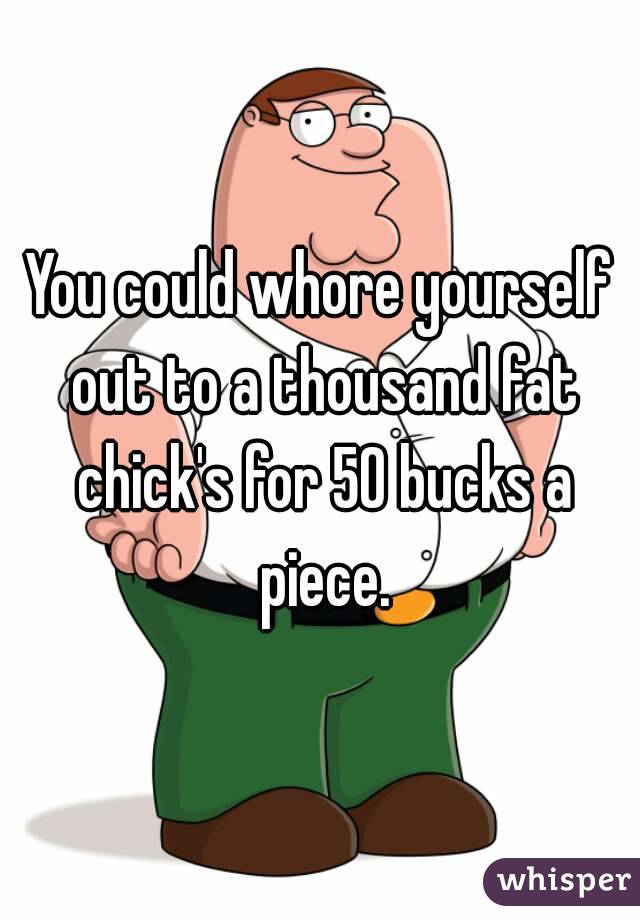 You could whore yourself out to a thousand fat chick's for 50 bucks a piece.