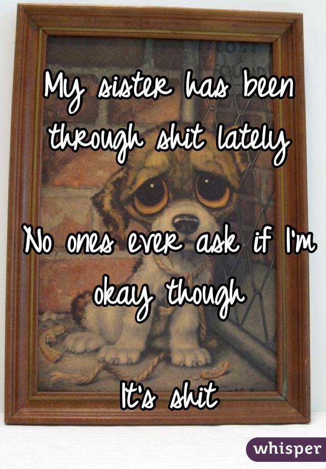 My sister has been through shit lately 

No ones ever ask if I'm okay though

It's shit
