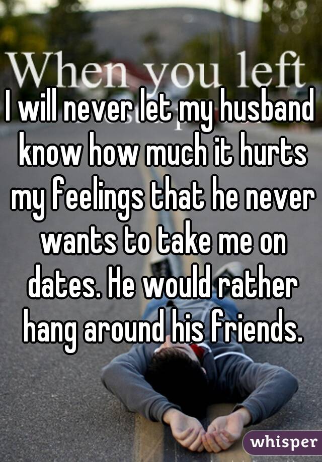 I will never let my husband know how much it hurts my feelings that he never wants to take me on dates. He would rather hang around his friends.