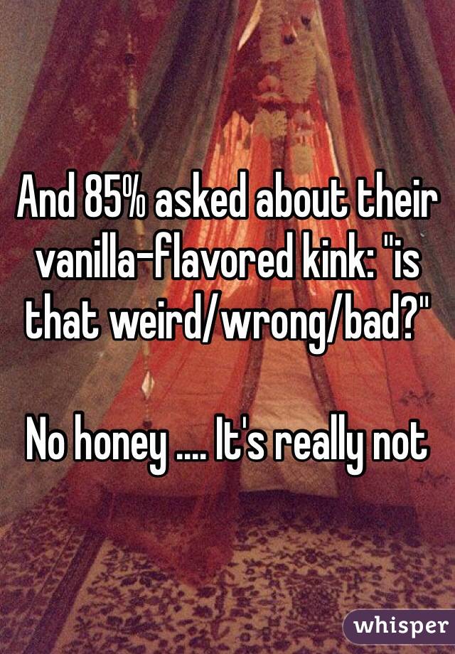 And 85% asked about their vanilla-flavored kink: "is that weird/wrong/bad?"

No honey .... It's really not