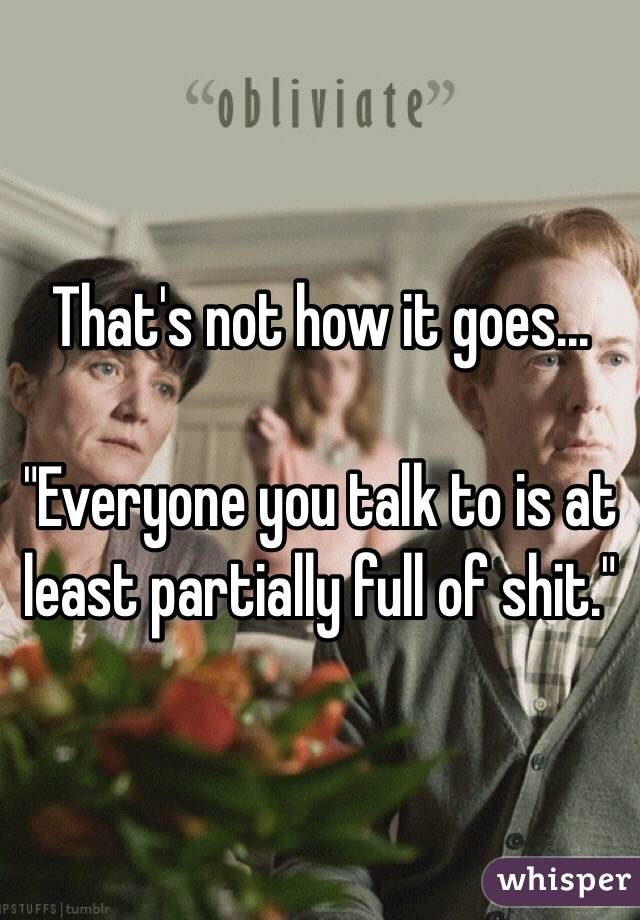That's not how it goes...

"Everyone you talk to is at least partially full of shit."
