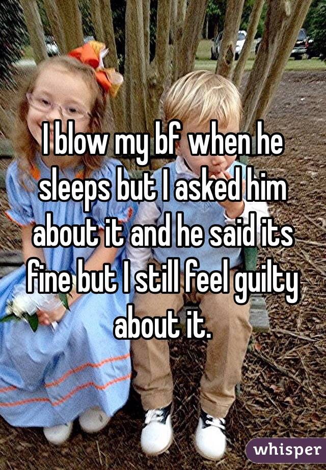 I blow my bf when he sleeps but I asked him about it and he said its fine but I still feel guilty about it.