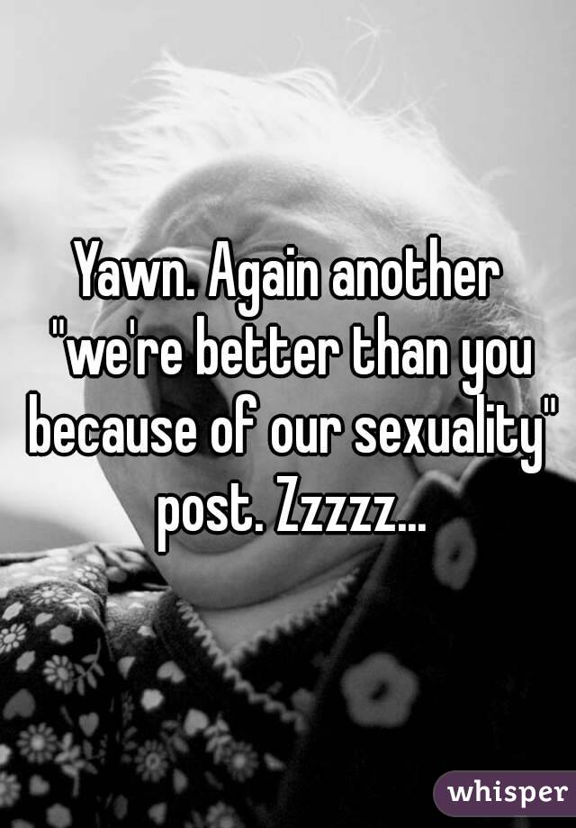 Yawn. Again another "we're better than you because of our sexuality" post. Zzzzz...