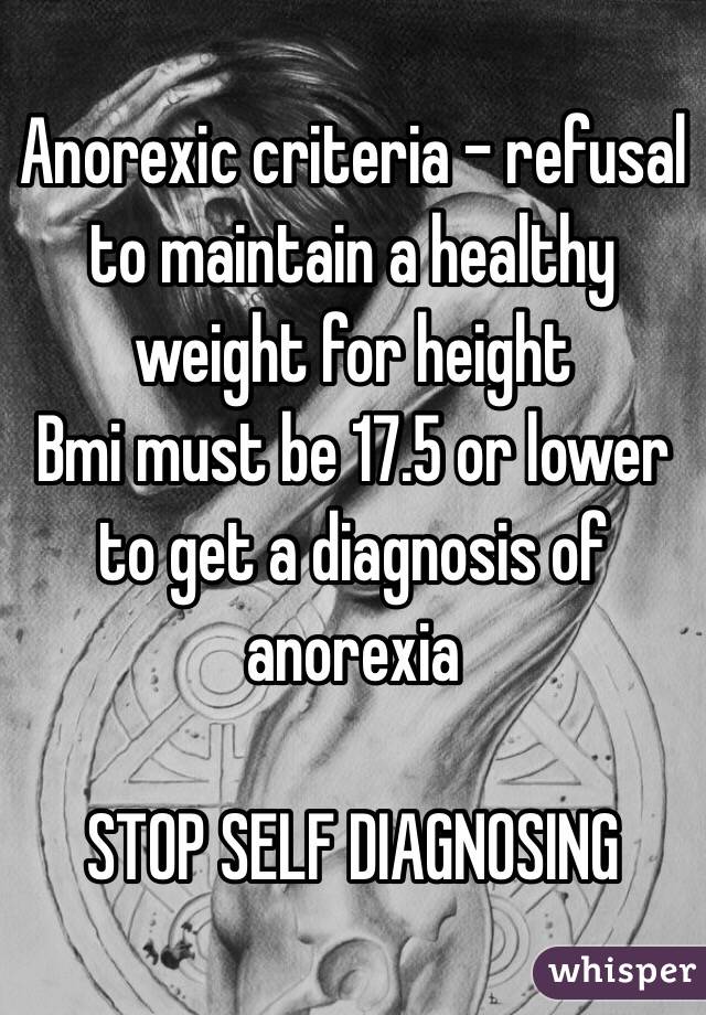 Anorexic criteria - refusal to maintain a healthy weight for height 
Bmi must be 17.5 or lower to get a diagnosis of anorexia  

STOP SELF DIAGNOSING