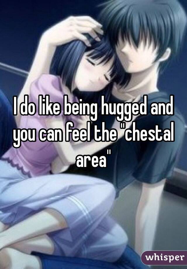 I do like being hugged and you can feel the "chestal area"