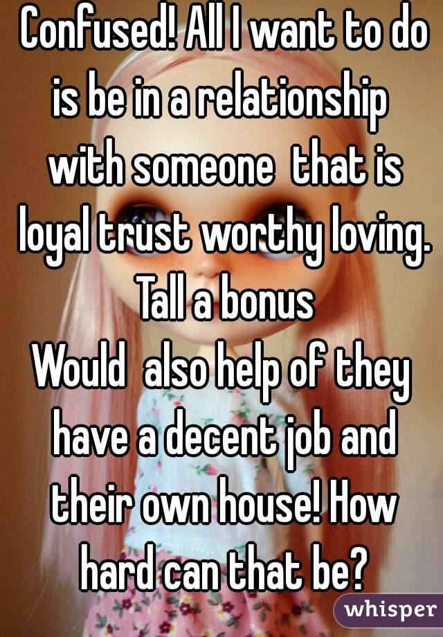  Confused! All I want to do is be in a relationship  with someone  that is loyal trust worthy loving. Tall a bonus
Would  also help of they have a decent job and their own house! How hard can that be?