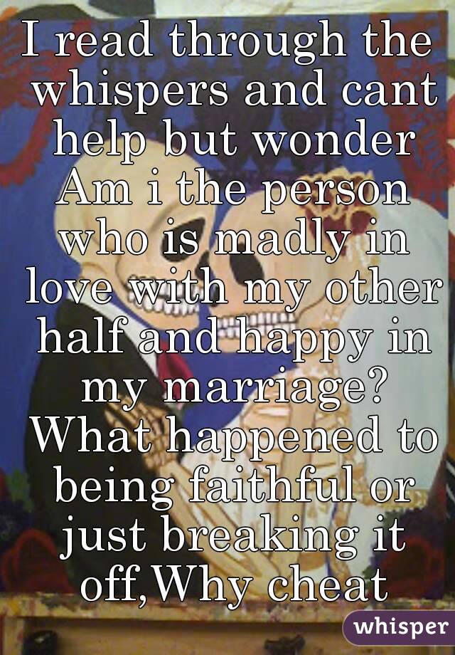 I read through the whispers and cant help but wonder Am i the person who is madly in love with my other half and happy in my marriage? What happened to being faithful or just breaking it off,Why cheat