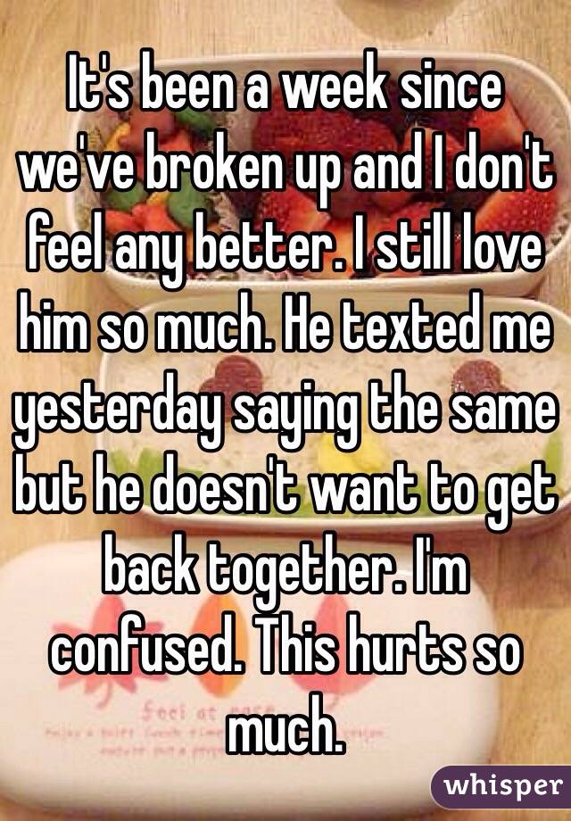 It's been a week since we've broken up and I don't feel any better. I still love him so much. He texted me yesterday saying the same but he doesn't want to get back together. I'm confused. This hurts so much. 