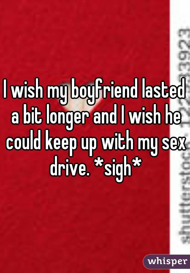 I wish my boyfriend lasted a bit longer and I wish he could keep up with my sex drive. *sigh*