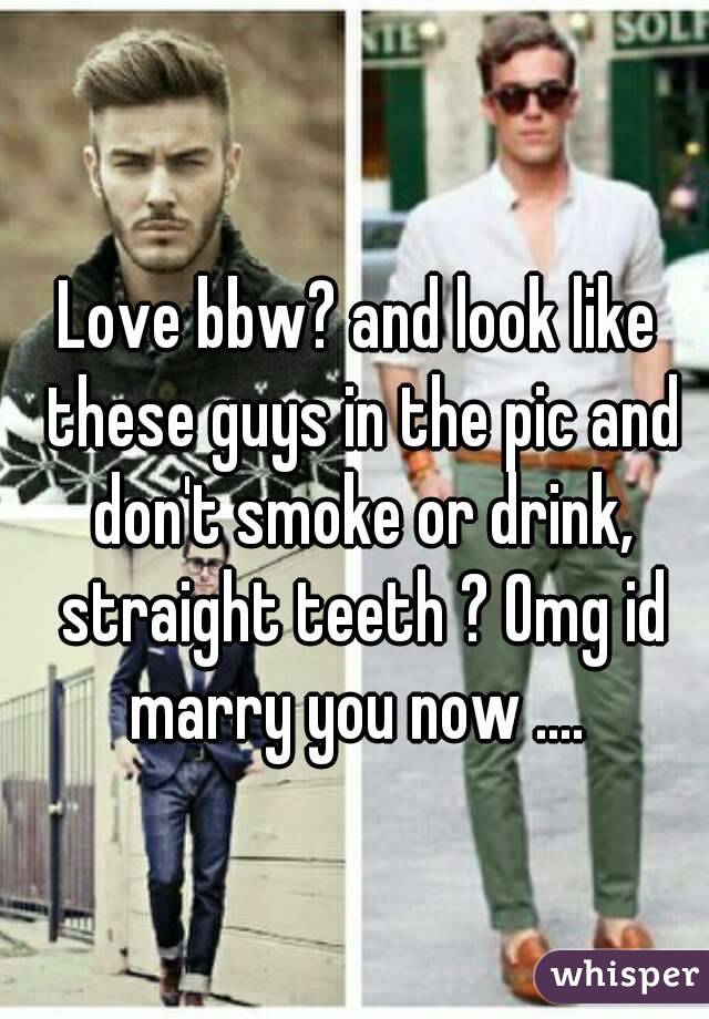 Love bbw? and look like these guys in the pic and don't smoke or drink, straight teeth ? Omg id marry you now .... 