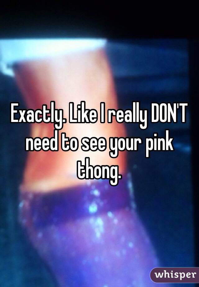 Exactly. Like I really DON'T need to see your pink thong. 