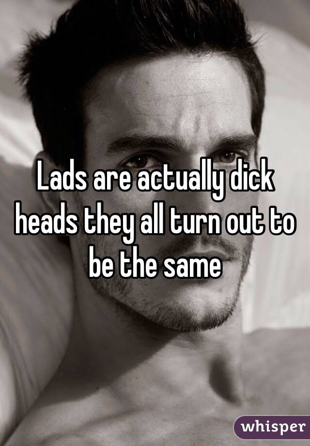Lads are actually dick heads they all turn out to be the same 