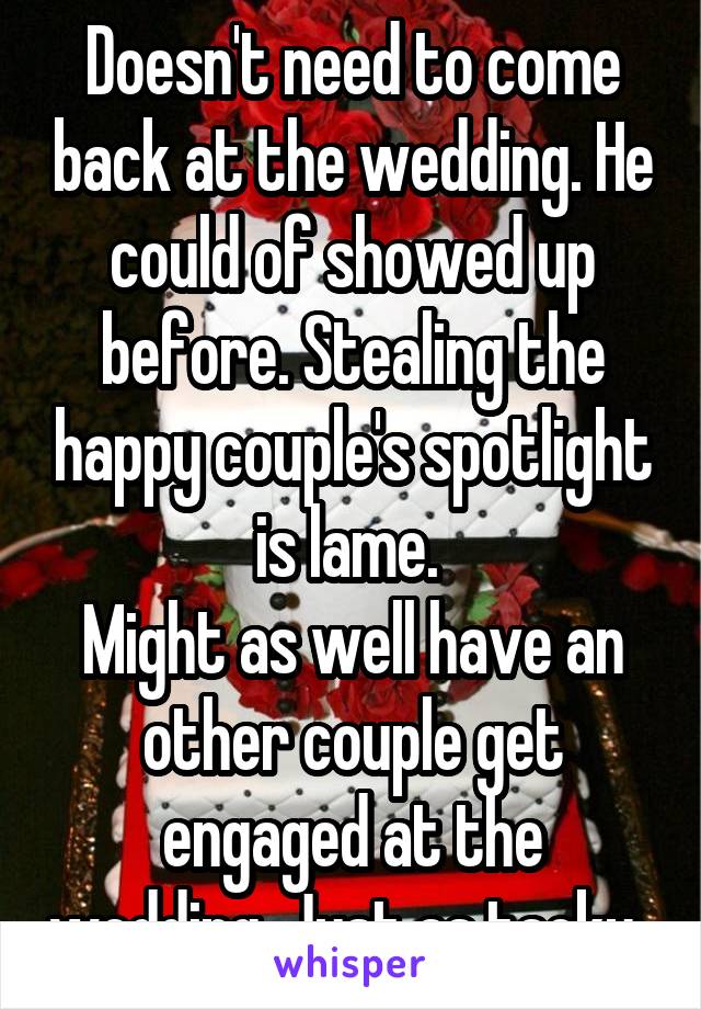 Doesn't need to come back at the wedding. He could of showed up before. Stealing the happy couple's spotlight is lame. 
Might as well have an other couple get engaged at the wedding. Just as tacky. 