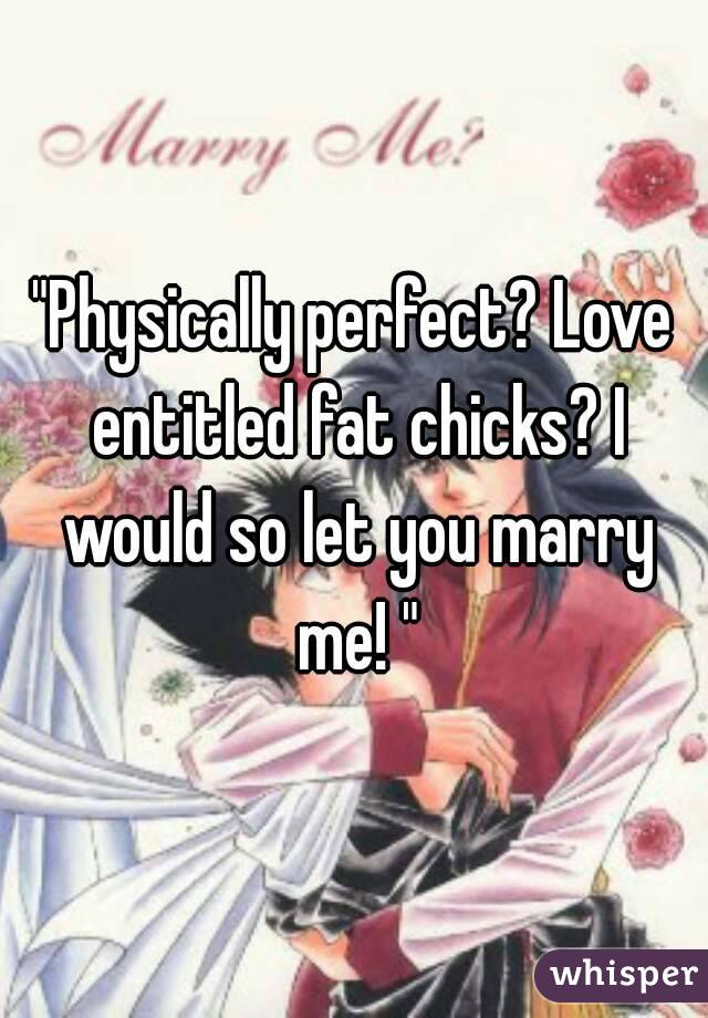 "Physically perfect? Love entitled fat chicks? I would so let you marry me! "