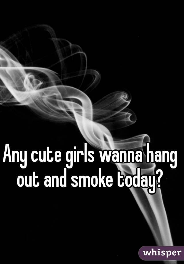 Any cute girls wanna hang out and smoke today? 