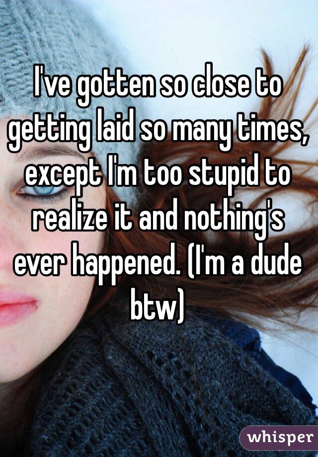 I've gotten so close to getting laid so many times, except I'm too stupid to realize it and nothing's ever happened. (I'm a dude btw)