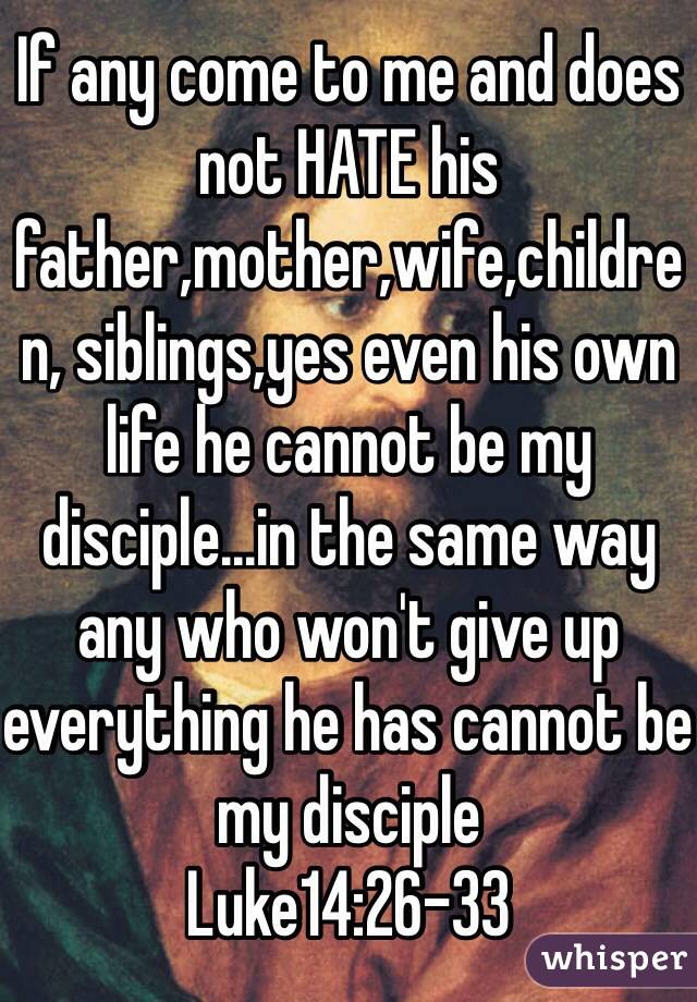 If any come to me and does not HATE his father,mother,wife,children, siblings,yes even his own life he cannot be my disciple...in the same way any who won't give up everything he has cannot be my disciple
Luke14:26-33
