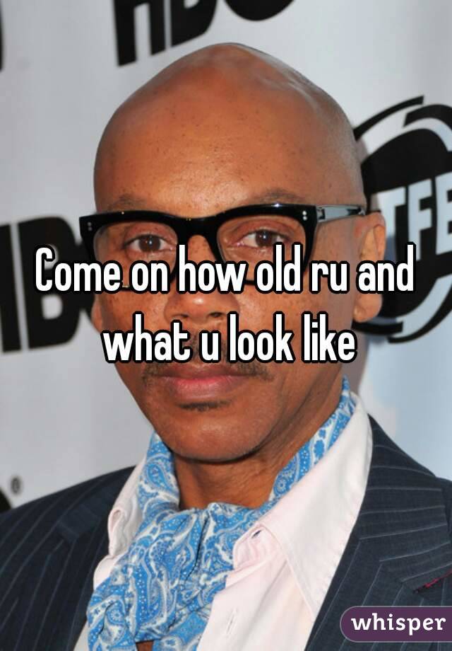 Come on how old ru and what u look like