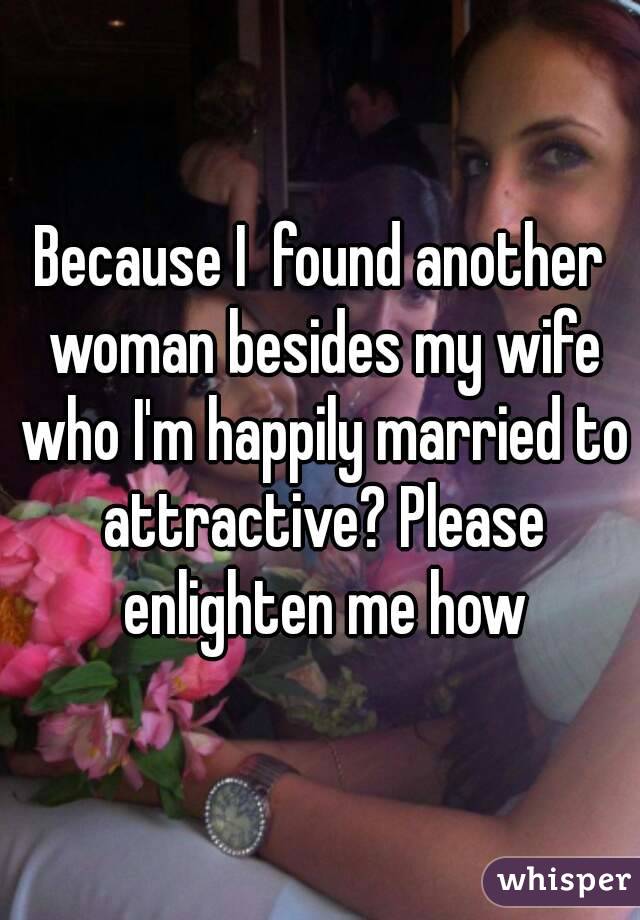 Because I  found another woman besides my wife who I'm happily married to attractive? Please enlighten me how
