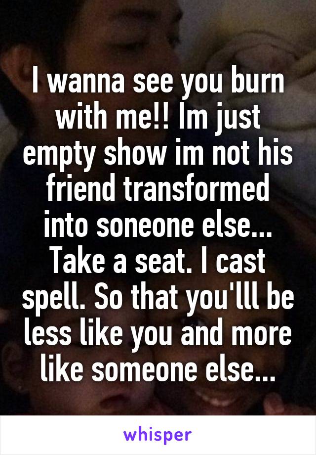 I wanna see you burn with me!! Im just empty show im not his friend transformed into soneone else... Take a seat. I cast spell. So that you'lll be less like you and more like someone else...