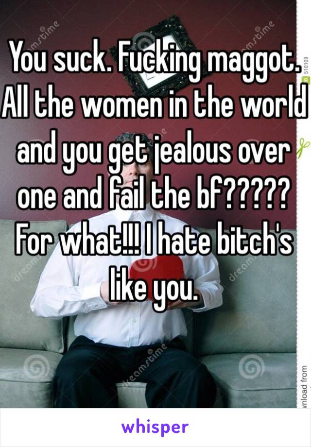 You suck. Fucking maggot. All the women in the world and you get jealous over one and fail the bf????? For what!!! I hate bitch's like you.   