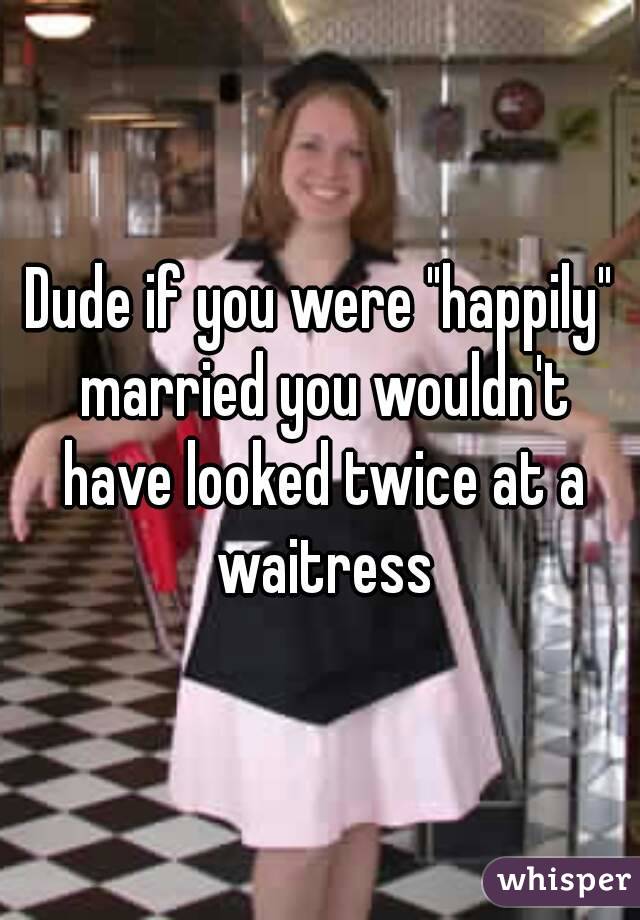 Dude if you were "happily" married you wouldn't have looked twice at a waitress